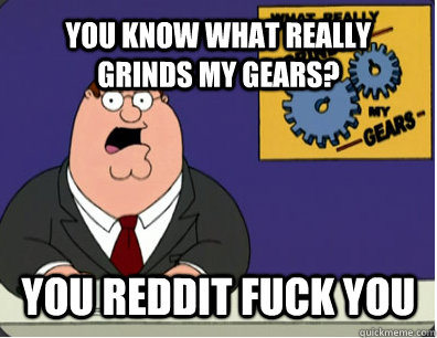 YOU KNOW WHAT REALLY GRINDS MY GEARS? YOU REDDIT fuck you  Grinds my gears