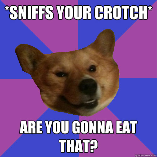 *Sniffs your crotch* Are you gonna eat that?  