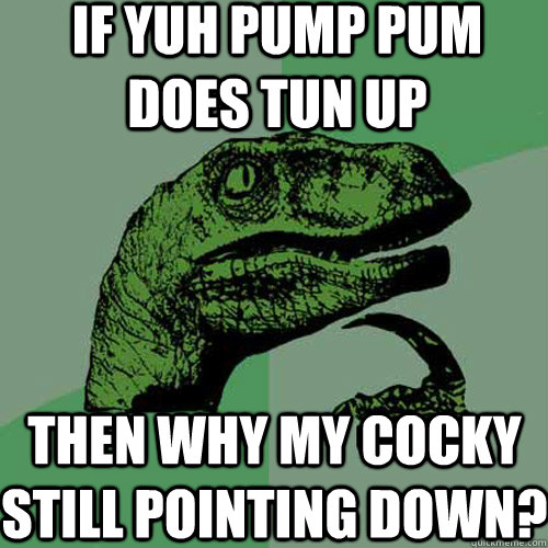 if yuh pump pum does tun up then why my cocky still pointing down?  Philosoraptor