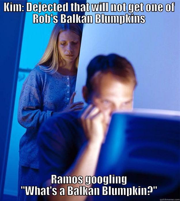 KIM: DEJECTED THAT WILL NOT GET ONE OF ROB'S BALKAN BLUMPKINS RAMOS GOOGLING 