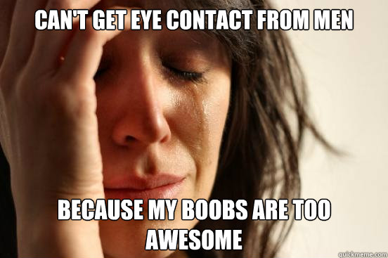 CAN'T GET EYE CONTACT FROM MEN BECAUSE MY BOOBS ARE TOO AWESOME  First World Problems