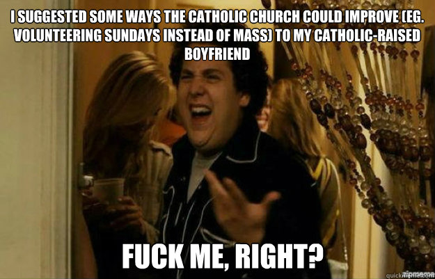 I suggested some ways the Catholic Church could improve (eg. volunteering sundays instead of mass) to my catholic-raised boyfriend  FUCK ME, RIGHT?  fuck me right
