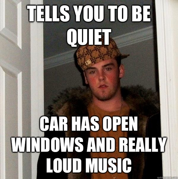 Tells you to be quiet Car has open windows and really loud music  Scumbag Steve