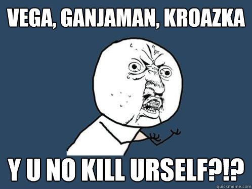 vega, ganjaman, kroazka y u no kill urself?!?  Y U No