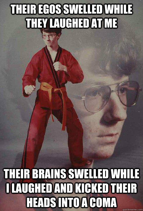 their egos swelled while they laughed at me their brains swelled while i laughed and kicked their heads into a coma - their egos swelled while they laughed at me their brains swelled while i laughed and kicked their heads into a coma  Karate Kyle