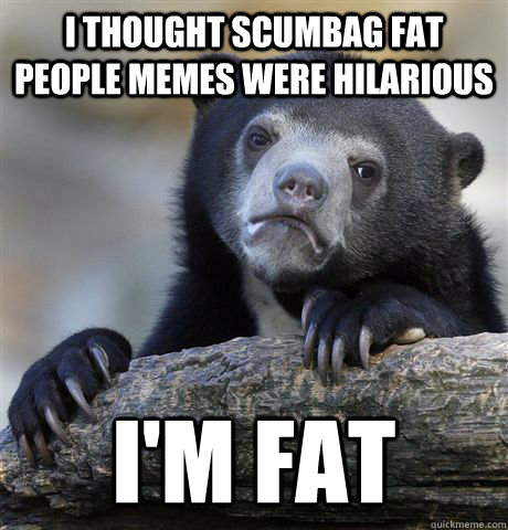I thought scumbag fat people memes were hilarious I'm fat  Confession Bear