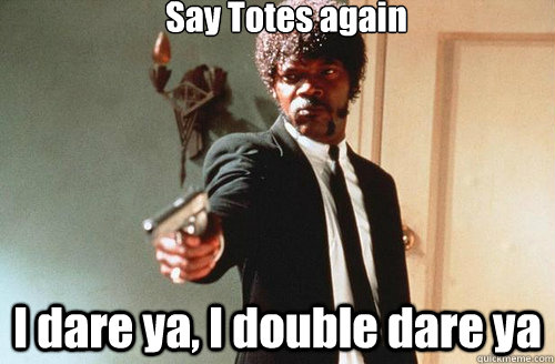 Say Totes again I dare ya, I double dare ya  TOTES