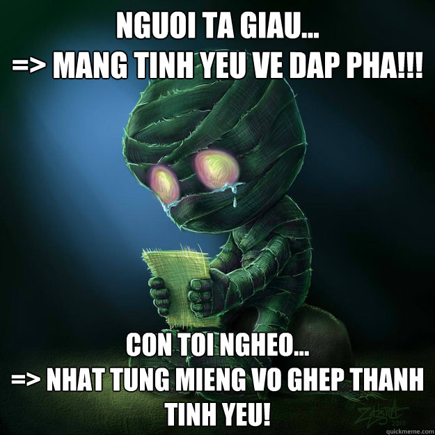 Nguoi ta giau... 
=> Mang tinh yeu ve dap pha!!! Con Toi ngheo... 
=> Nhat tung mieng vo ghep thanh tinh yeu!  - Nguoi ta giau... 
=> Mang tinh yeu ve dap pha!!! Con Toi ngheo... 
=> Nhat tung mieng vo ghep thanh tinh yeu!   Sad Amumu