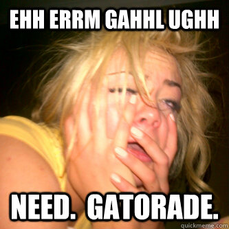 ehh errm gahhl ughh Need.  Gatorade.  