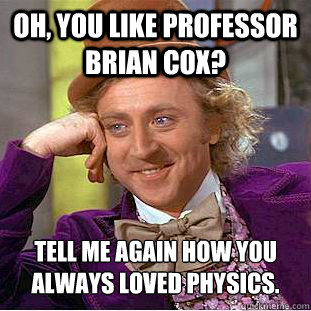 Oh, you like professor brian cox? tell me again how you always loved physics.  Psychotic Willy Wonka