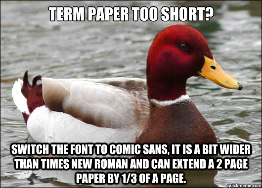 term paper too short?
 switch the font to comic sans, it is a bit wider than times new roman and can extend a 2 page paper by 1/3 of a page. - term paper too short?
 switch the font to comic sans, it is a bit wider than times new roman and can extend a 2 page paper by 1/3 of a page.  Malicious Advice Mallard