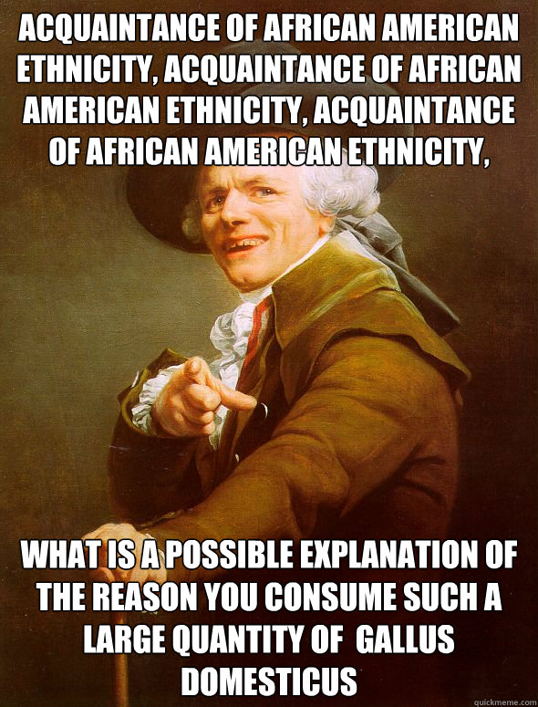 acquaintance of african american ethnicity, acquaintance of african american ethnicity, acquaintance of african american ethnicity,  What is a possible explanation of the reason you consume such a large quantity of  gallus domesticus  Joseph Ducreux