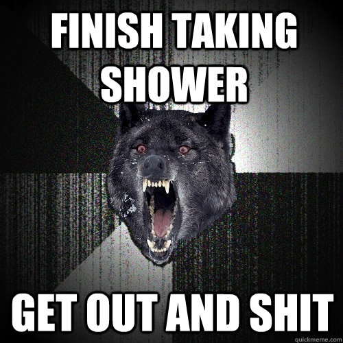 Finish taking shower Get out and shit  Insanity Wolf
