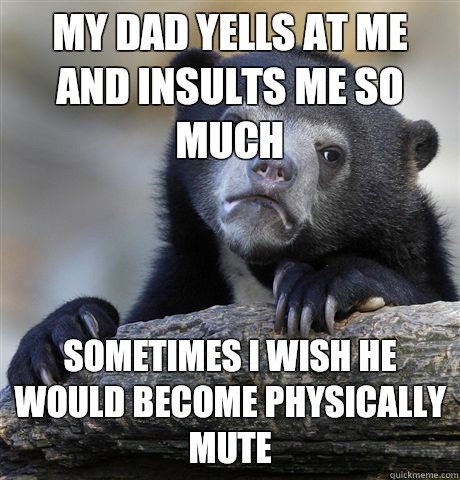 My dad yells at me and insults me so much Sometimes I wish he would become physically mute  Confession Bear