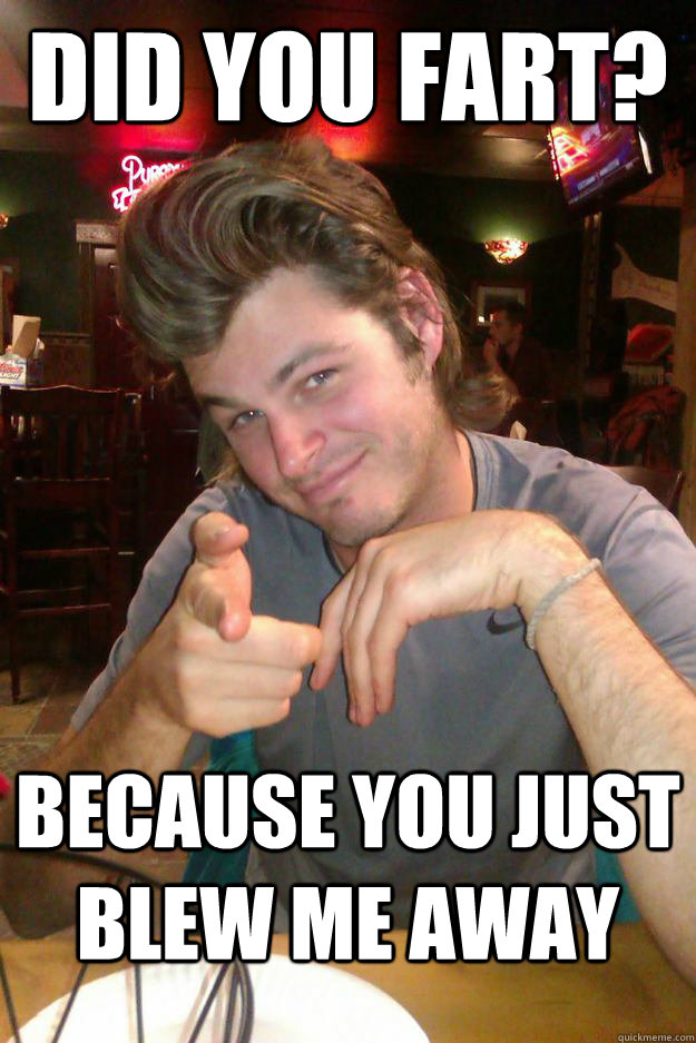 Did you Fart? Because you just blew me away  