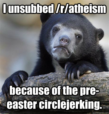I unsubbed /r/atheism because of the pre-easter circlejerking. - I unsubbed /r/atheism because of the pre-easter circlejerking.  Confession Bear