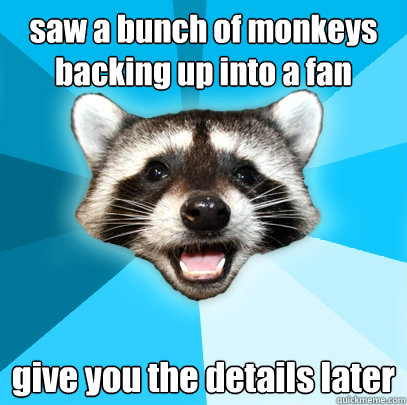 saw a bunch of monkeys backing up into a fan give you the details later  Lame Pun Coon