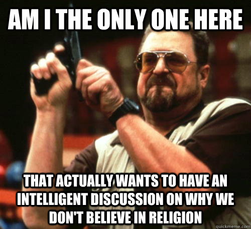 Am i the only one here That actually wants to have an intelligent discussion on why we don't believe in religion  Am I The Only One Around Here