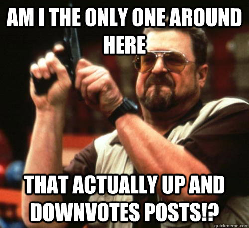 Am i the only one around here that actually up and downvotes posts!?  Am I The Only One Around Here