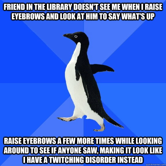 Friend in the library doesn't see me when i raise eyebrows and look at him to say what's up Raise eyebrows a few more times while looking around to see if anyone saw, making it look like i have a twitching disorder instead  Socially Awkward Penguin