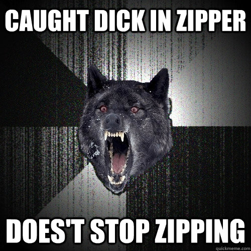 caught dick in zipper does't stop zipping  Insanity Wolf