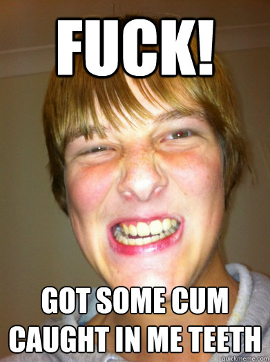 Fuck! Got some cum caught in me teeth  