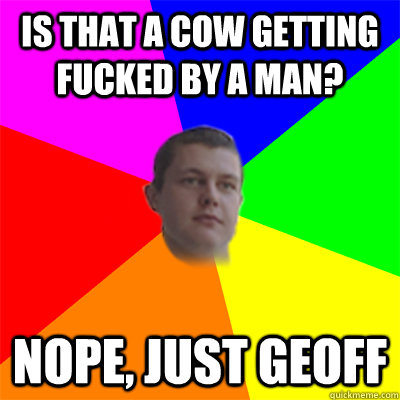 Is that a cow getting fucked by a man? Nope, just Geoff - Is that a cow getting fucked by a man? Nope, just Geoff  Advice Geoff