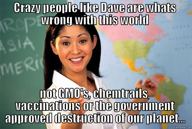 CRAZY PEOPLE LIKE DAVE ARE WHATS WRONG WITH THIS WORLD NOT GMO'S, CHEMTRAILS, VACCINATIONS OR THE GOVERNMENT APPROVED DESTRUCTION OF OUR PLANET... Unhelpful High School Teacher