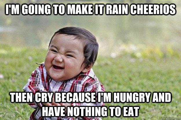 I'm going to make it rain cheerios then cry because i'm hungry and have nothing to eat  Evil Toddler