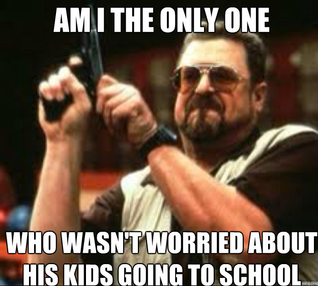 AM i the only one who wasn't worried about his kids going to school  Angey Walter