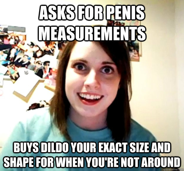 Asks for penis measurements buys dildo your exact size and shape for when you're not around  Overly Attached Girlfriend