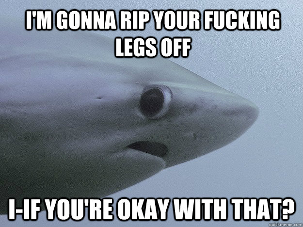i'm gonna rip your fucking legs off I-IF you're okay with that?  - i'm gonna rip your fucking legs off I-IF you're okay with that?   Shy Shark