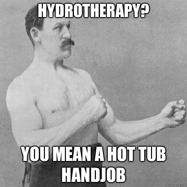 Hydrotherapy? YOU MEAN A HOT TUB HANDJOB - Hydrotherapy? YOU MEAN A HOT TUB HANDJOB  overly manly man