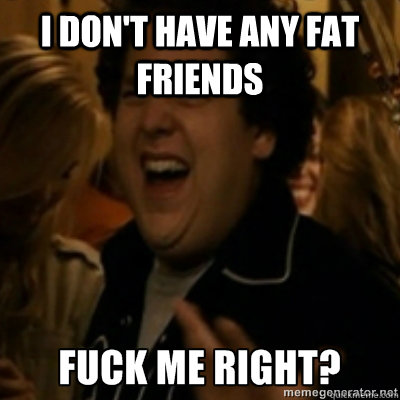 I don't have any fat friends  fuck me right