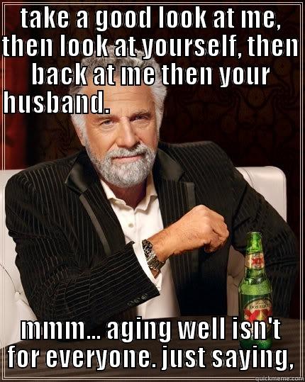 TAKE A GOOD LOOK AT ME, THEN LOOK AT YOURSELF, THEN BACK AT ME THEN YOUR HUSBAND.                                                                                                                                                                               MMM... AGING WELL ISN'T FOR EVERYONE. JUST SAYING, The Most Interesting Man In The World