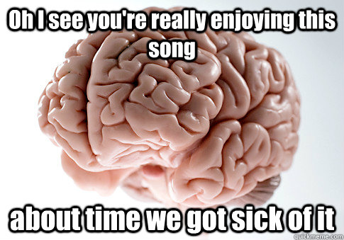 Oh I see you're really enjoying this song about time we got sick of it  Scumbag Brain