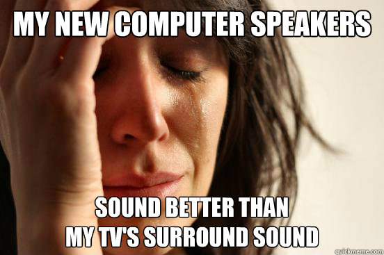 My new computer speakers Sound better than 
my TV's surround sound  First World Problems