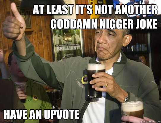 at least it’s not another goddamn nigger joke have an upvote  Upvoting Obama