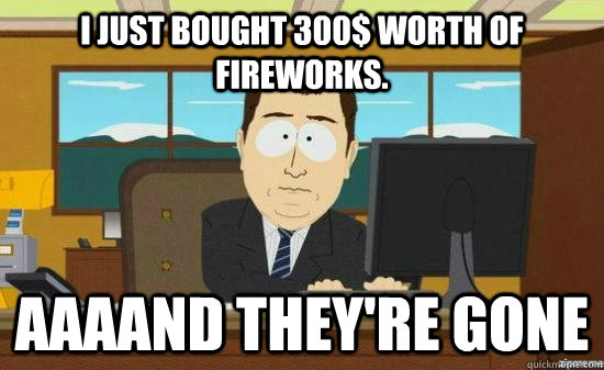 I just bought 300$ worth of fireworks. AAAAND THEY'RE GONE  aaaand its gone
