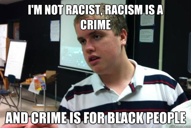 I'm not racist, racism is a
crime and crime is for black people  