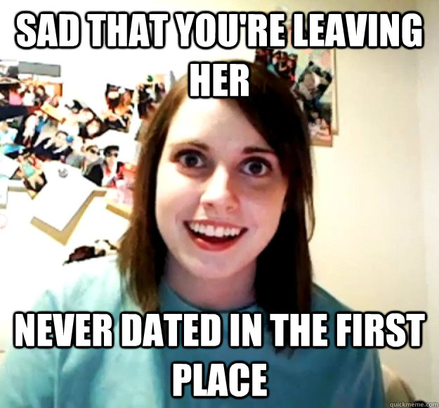 Sad that you're leaving her Never dated in the first place  Overly Attached Girlfriend