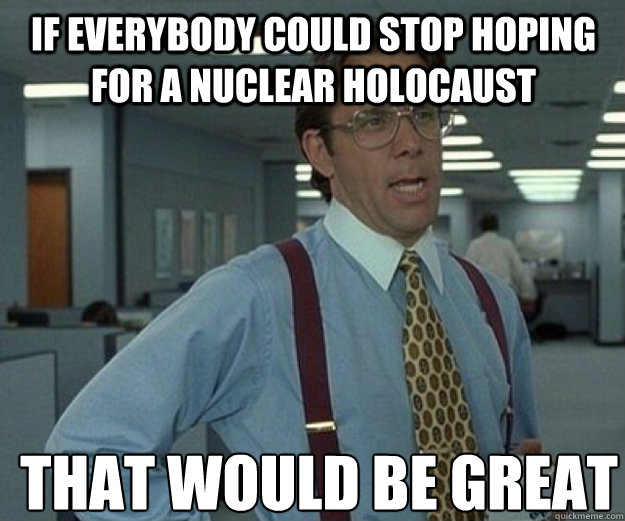 If everybody could stop hoping for a nuclear holocaust THAT WOULD BE GREAT  that would be great