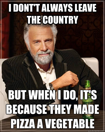 I dont't always leave the country but when I do, it's because they made pizza a vegetable  The Most Interesting Man In The World