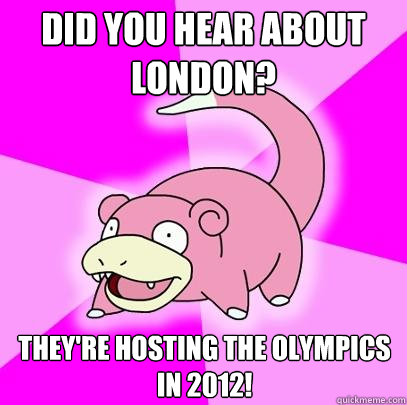 Did you hear about London? They're hosting the Olympics in 2012!  Slowpoke