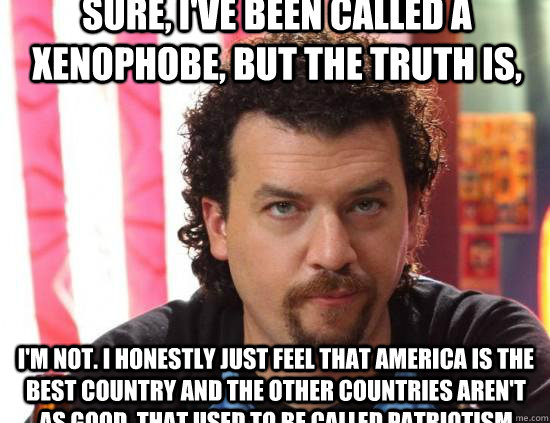 Sure, I've been called a xenophobe, but the truth is,  I'm not. I honestly just feel that America is the best country and the other countries aren't as good. That used to be called patriotism - Sure, I've been called a xenophobe, but the truth is,  I'm not. I honestly just feel that America is the best country and the other countries aren't as good. That used to be called patriotism  kenny powers