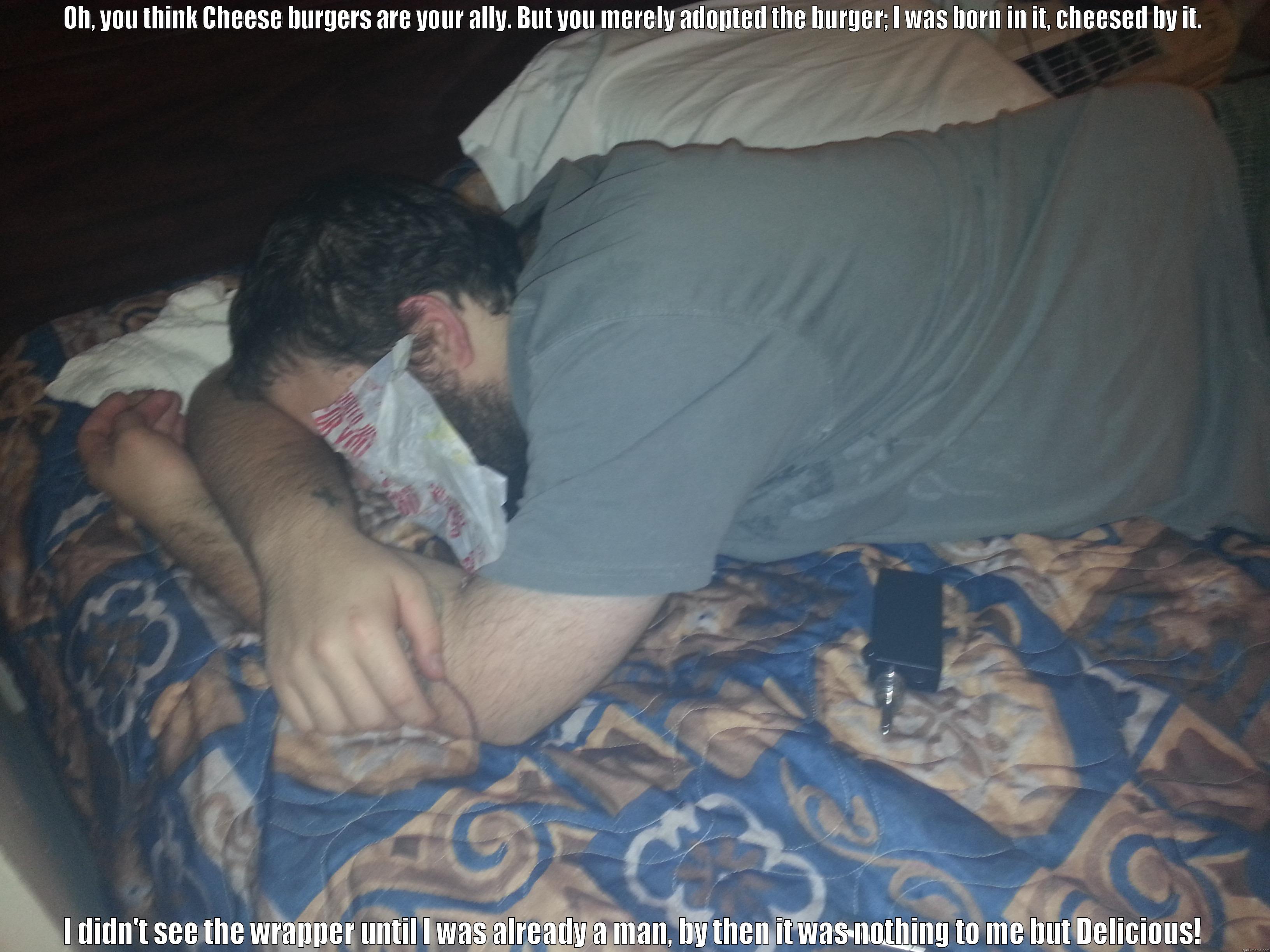 OH, YOU THINK CHEESE BURGERS ARE YOUR ALLY. BUT YOU MERELY ADOPTED THE BURGER; I WAS BORN IN IT, CHEESED BY IT. I DIDN'T SEE THE WRAPPER UNTIL I WAS ALREADY A MAN, BY THEN IT WAS NOTHING TO ME BUT DELICIOUS! Misc