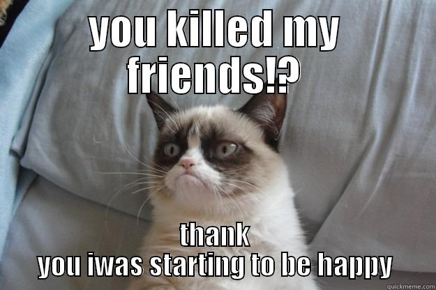 YOU KILLED MY FRIENDS!? THANK YOU IWAS STARTING TO BE HAPPY Grumpy Cat