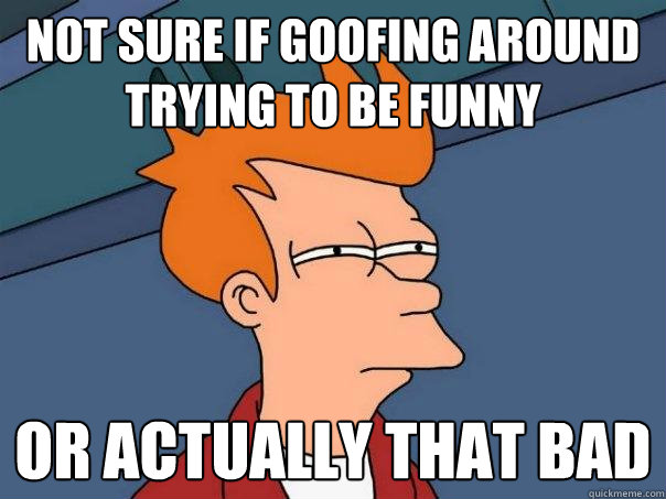 not sure if goofing around trying to be funny or actually that bad  Futurama Fry