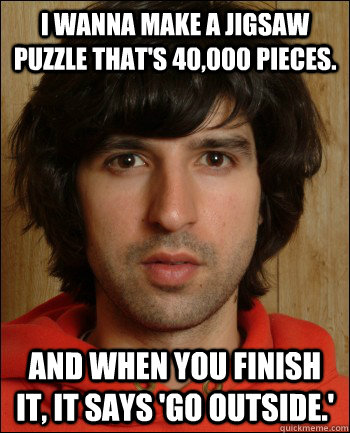 I wanna make a jigsaw puzzle that's 40,000 pieces.  And when you finish it, it says 'go outside.' - I wanna make a jigsaw puzzle that's 40,000 pieces.  And when you finish it, it says 'go outside.'  Demetri Martin