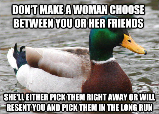 Don't make a woman choose between you or her friends She'll either pick them right away or will resent you and pick them in the long run  Actual Advice Mallard